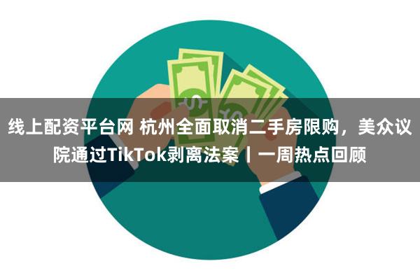 线上配资平台网 杭州全面取消二手房限购，美众议院通过TikTok剥离法案丨一周热点回顾