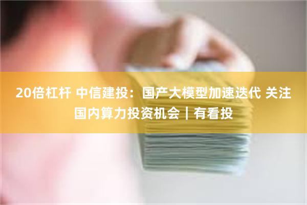 20倍杠杆 中信建投：国产大模型加速迭代 关注国内算力投资机会｜有看投