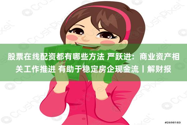 股票在线配资都有哪些方法 严跃进：商业资产相关工作推进 有助于稳定房企现金流丨解财报