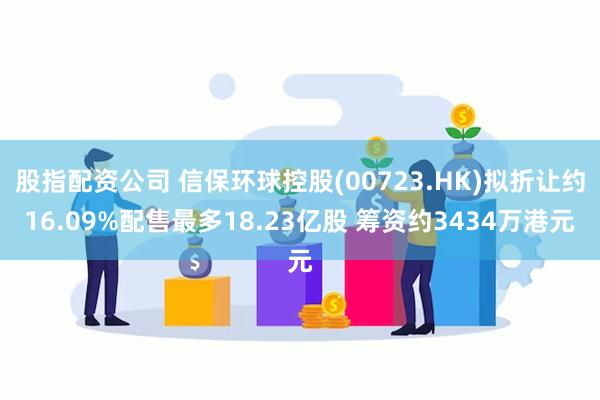 股指配资公司 信保环球控股(00723.HK)拟折让约16.09%配售最多18.23亿股 筹资约3434万港元