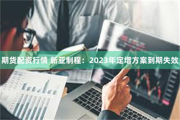 期货配资行情 新亚制程：2023年定增方案到期失效