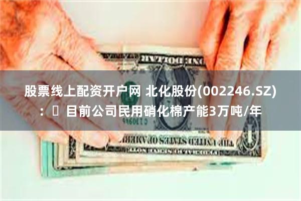 股票线上配资开户网 北化股份(002246.SZ)：	目前公司民用硝化棉产能3万吨/年