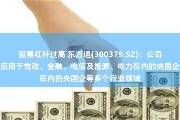 股票杠杆过高 东方通(300379.SZ)：公司中间件产品广泛应用于党政、金融、电信及能源、电力在内的央国企等多个行业领域