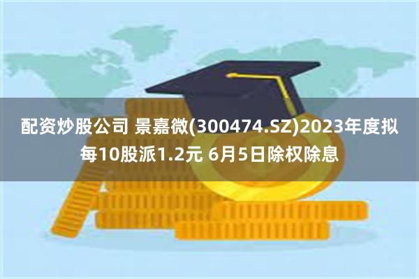 配资炒股公司 景嘉微(300474.SZ)2023年度拟每10股派1.2元 6月5日除权除息