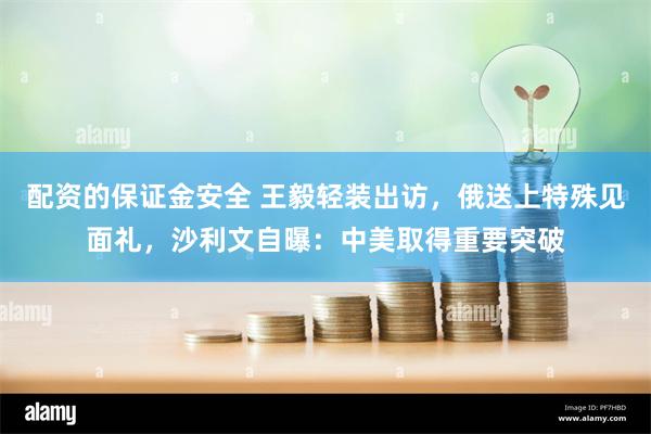 配资的保证金安全 王毅轻装出访，俄送上特殊见面礼，沙利文自曝：中美取得重要突破