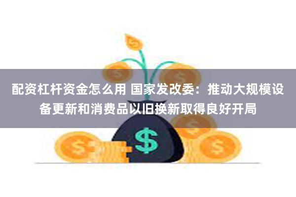 配资杠杆资金怎么用 国家发改委：推动大规模设备更新和消费品以旧换新取得良好开局