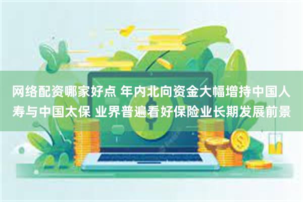 网络配资哪家好点 年内北向资金大幅增持中国人寿与中国太保 业界普遍看好保险业长期发展前景