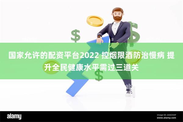 国家允许的配资平台2022 控烟限酒防治慢病 提升全民健康水平需过三道关