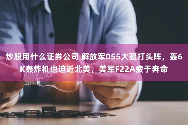 炒股用什么证券公司 解放军055大驱打头阵，轰6K轰炸机也迫近北美，美军F22A疲于奔命