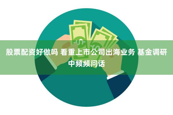 股票配资好做吗 看重上市公司出海业务 基金调研中频频问话