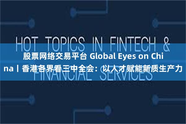 股票网络交易平台 Global Eyes on China丨香港各界看三中全会：以人才赋能新质生产力