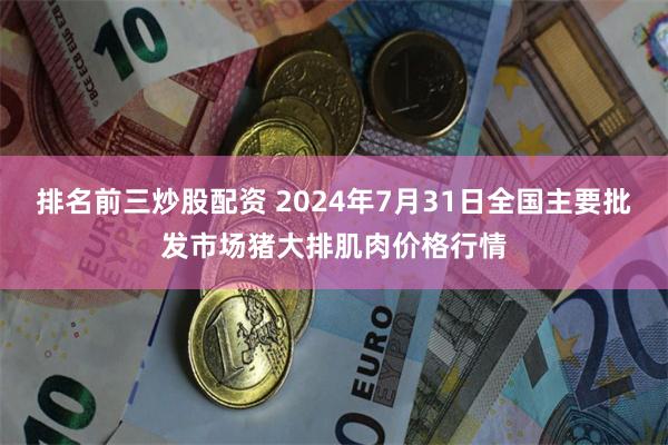 排名前三炒股配资 2024年7月31日全国主要批发市场猪大排肌肉价格行情