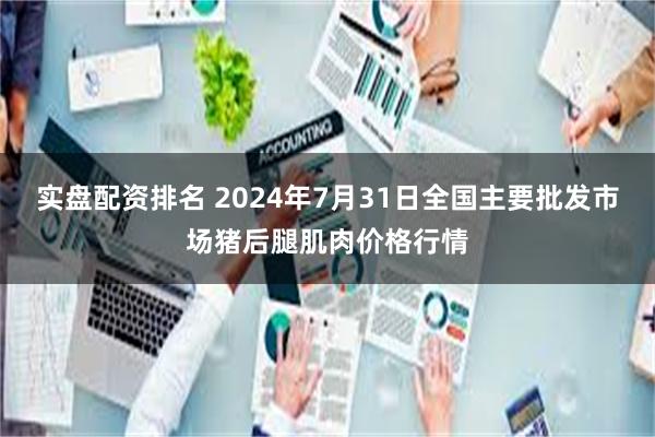 实盘配资排名 2024年7月31日全国主要批发市场猪后腿肌肉价格行情