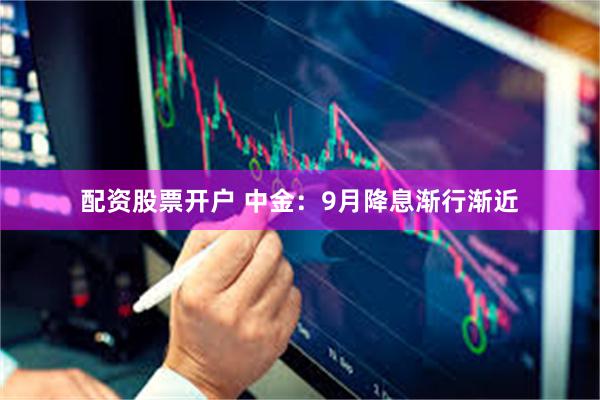 配资股票开户 中金：9月降息渐行渐近