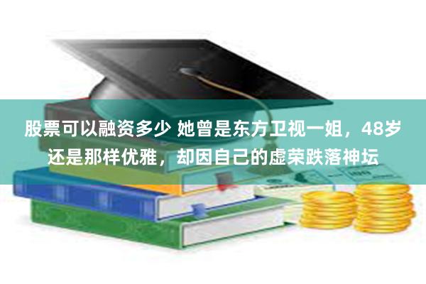 股票可以融资多少 她曾是东方卫视一姐，48岁还是那样优雅，却因自己的虚荣跌落神坛