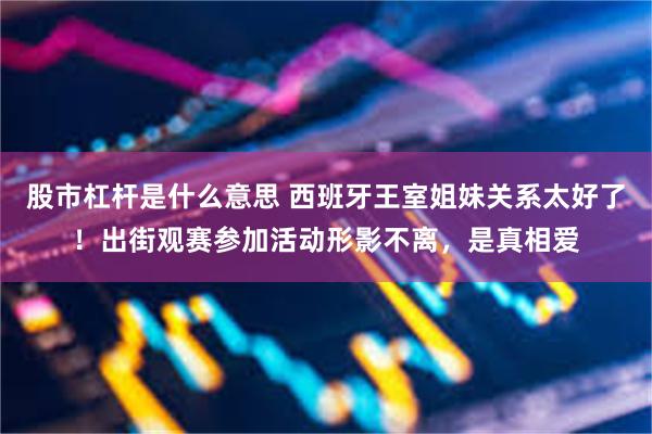 股市杠杆是什么意思 西班牙王室姐妹关系太好了！出街观赛参加活动形影不离，是真相爱