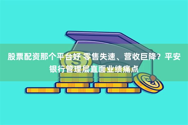 股票配资那个平台好 零售失速、营收巨降？平安银行管理层直面业绩痛点