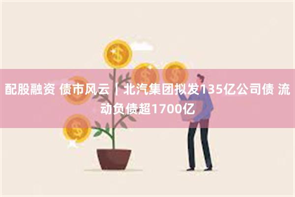 配股融资 债市风云｜北汽集团拟发135亿公司债 流动负债超1700亿