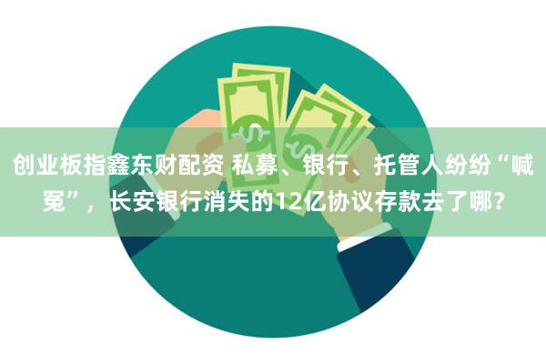 创业板指鑫东财配资 私募、银行、托管人纷纷“喊冤”，长安银行消失的12亿协议存款去了哪？