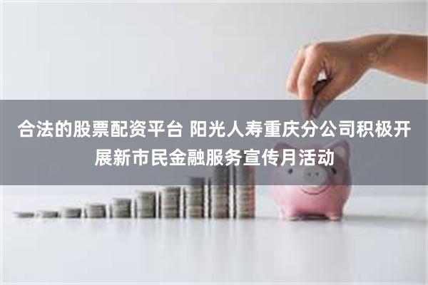 合法的股票配资平台 阳光人寿重庆分公司积极开展新市民金融服务宣传月活动