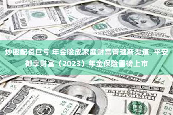 炒股配资巨亏 年金险成家庭财富管理新渠道  平安御享财富（2023）年金保险重磅上市