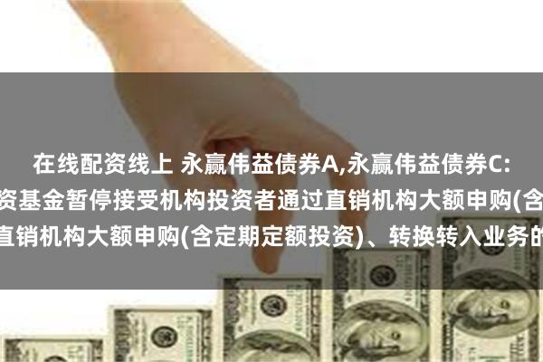 在线配资线上 永赢伟益债券A,永赢伟益债券C: 永赢伟益债券型证券投资基金暂停接受机构投资者通过直销机构大额申购(含定期定额投资)、转换转入业务的公告