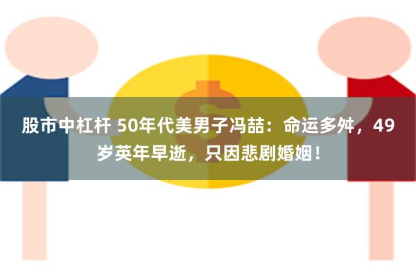 股市中杠杆 50年代美男子冯喆：命运多舛，49岁英年早逝，只因悲剧婚姻！