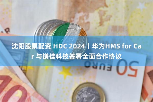 沈阳股票配资 HDC 2024丨华为HMS for Car 与镁佳科技签署全面合作协议