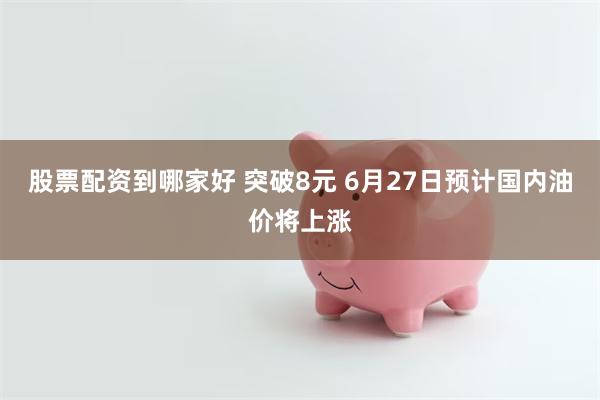 股票配资到哪家好 突破8元 6月27日预计国内油价将上涨