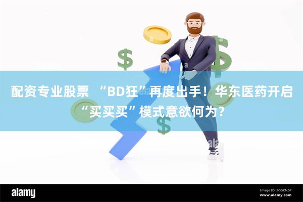 配资专业股票  “BD狂”再度出手！华东医药开启“买买买”模式意欲何为？