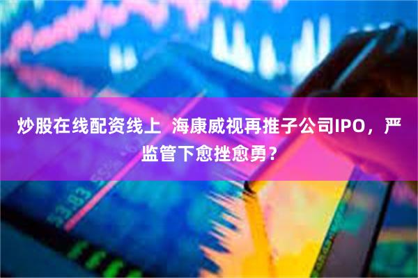 炒股在线配资线上  海康威视再推子公司IPO，严监管下愈挫愈勇？