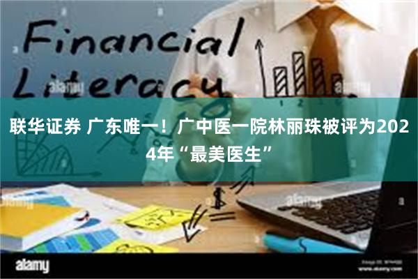 联华证券 广东唯一！广中医一院林丽珠被评为2024年“最美医生”