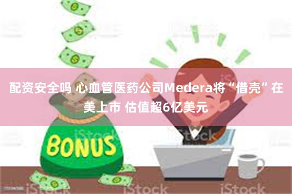 配资安全吗 心血管医药公司Medera将“借壳”在美上市 估值超6亿美元