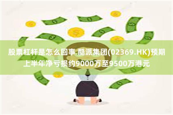 股票杠杆是怎么回事 酷派集团(02369.HK)预期上半年净亏损约9000万至9500万港元