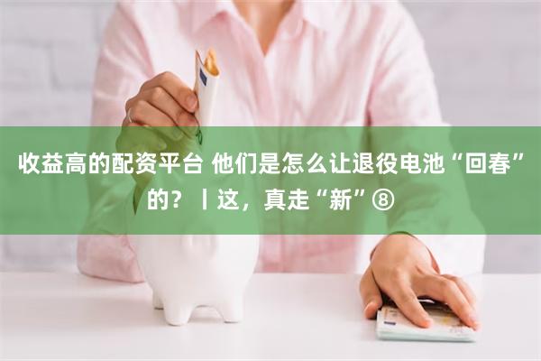 收益高的配资平台 他们是怎么让退役电池“回春”的？丨这，真走“新”⑧