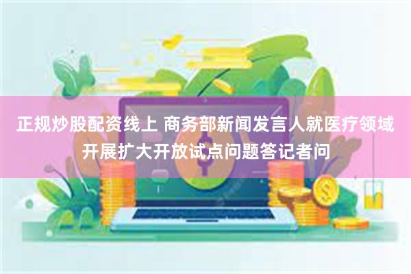 正规炒股配资线上 商务部新闻发言人就医疗领域开展扩大开放试点问题答记者问