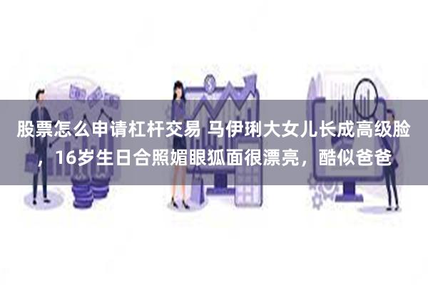 股票怎么申请杠杆交易 马伊琍大女儿长成高级脸，16岁生日合照媚眼狐面很漂亮，酷似爸爸