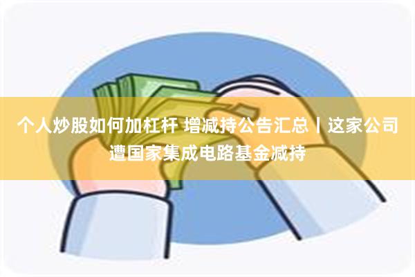 个人炒股如何加杠杆 增减持公告汇总丨这家公司遭国家集成电路基金减持