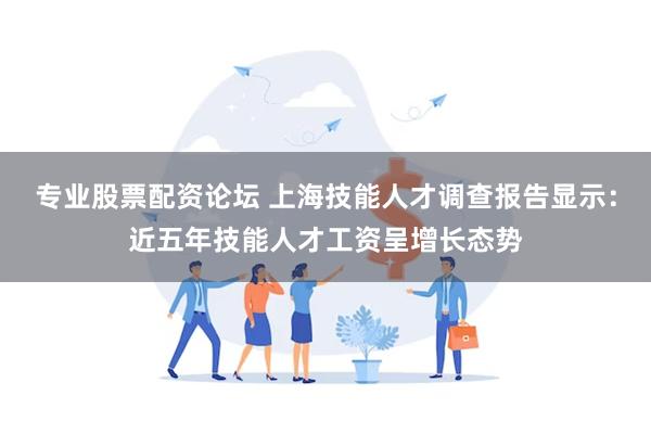 专业股票配资论坛 上海技能人才调查报告显示：近五年技能人才工资呈增长态势