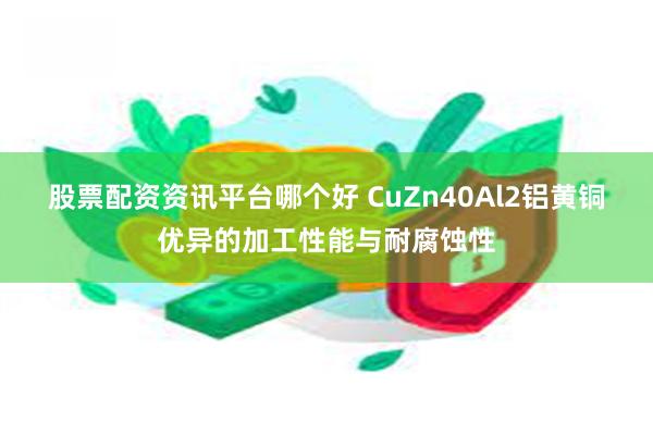 股票配资资讯平台哪个好 CuZn40Al2铝黄铜优异的加工性能与耐腐蚀性