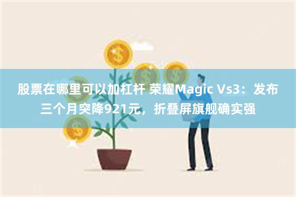 股票在哪里可以加杠杆 荣耀Magic Vs3：发布三个月突降921元，折叠屏旗舰确实强