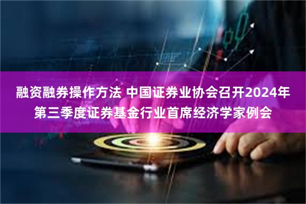 融资融券操作方法 中国证券业协会召开2024年第三季度证券基金行业首席经济学家例会