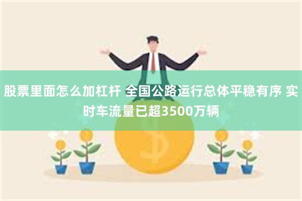 股票里面怎么加杠杆 全国公路运行总体平稳有序 实时车流量已超3500万辆