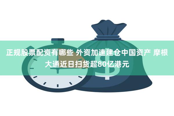 正规股票配资有哪些 外资加速建仓中国资产 摩根大通近日扫货超80亿港元