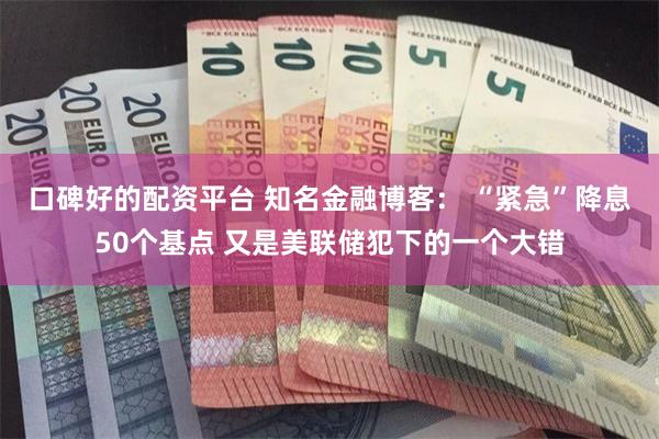 口碑好的配资平台 知名金融博客： “紧急”降息50个基点 又是美联储犯下的一个大错