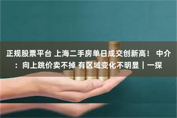 正规股票平台 上海二手房单日成交创新高！ 中介：向上跳价卖不掉 有区域变化不明显｜一探