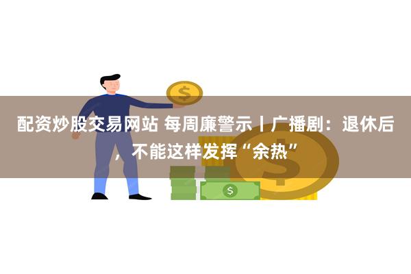 配资炒股交易网站 每周廉警示丨广播剧：退休后，不能这样发挥“余热”