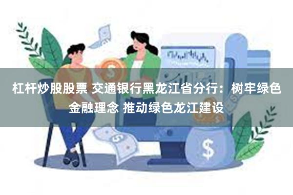 杠杆炒股股票 交通银行黑龙江省分行：树牢绿色金融理念 推动绿色龙江建设