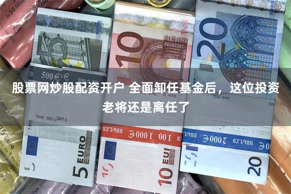 股票网炒股配资开户 全面卸任基金后，这位投资老将还是离任了