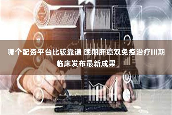 哪个配资平台比较靠谱 晚期肝癌双免疫治疗III期临床发布最新成果